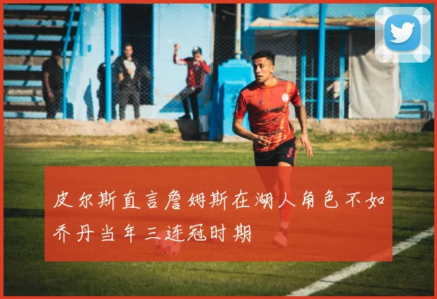 皮尔斯直言詹姆斯在湖人角色不如乔丹当年三连冠时期
