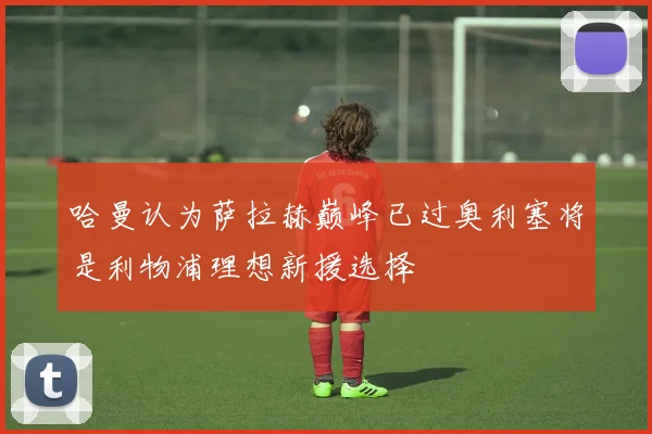 哈曼认为萨拉赫巅峰已过奥利塞将是利物浦理想新援选择