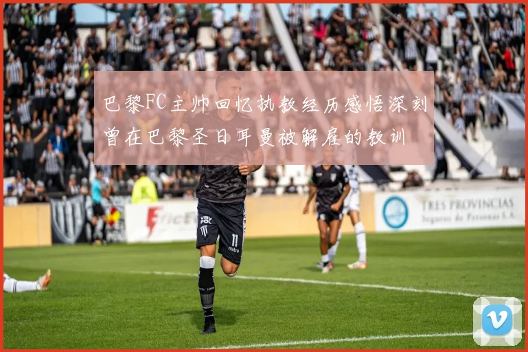 巴黎FC主帅回忆执教经历感悟深刻曾在巴黎圣日耳曼被解雇的教训