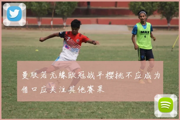 曼联若无缘欧冠战平樱桃不应成为借口应关注其他赛果