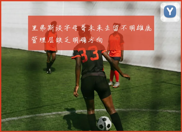 里弗斯谈字母哥未来去留不明雄鹿管理层缺乏明确方向
