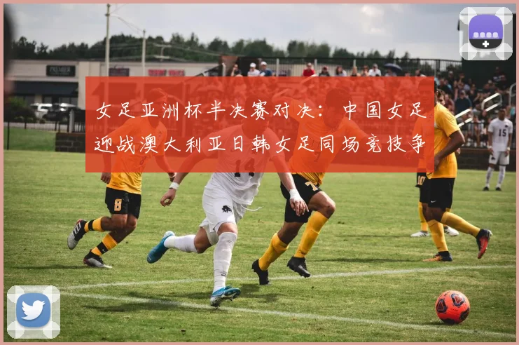 女足亚洲杯半决赛对决：中国女足迎战澳大利亚日韩女足同场竞技争夺决赛名额