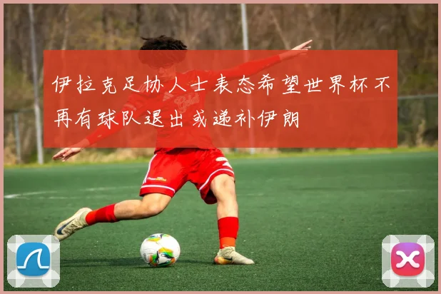 伊拉克足协人士表态希望世界杯不再有球队退出或递补伊朗