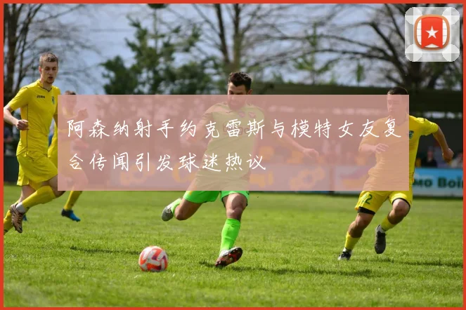阿森纳射手约克雷斯与模特女友复合传闻引发球迷热议