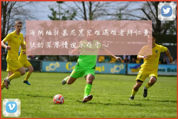 海纳缅怀慕尼黑空难遇难者拜仁曼联的深厚情谊永存于心