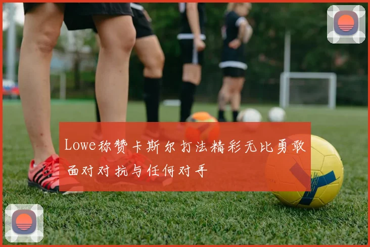 Lowe称赞卡斯尔打法精彩无比勇敢面对对抗与任何对手