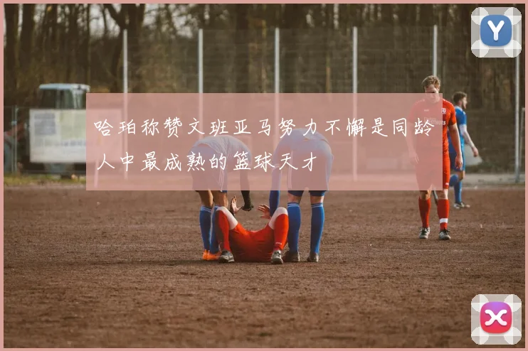 哈珀称赞文班亚马努力不懈是同龄人中最成熟的篮球天才
