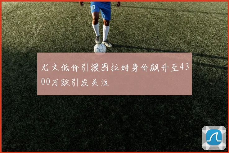 尤文低价引援图拉姆身价飙升至4300万欧引发关注