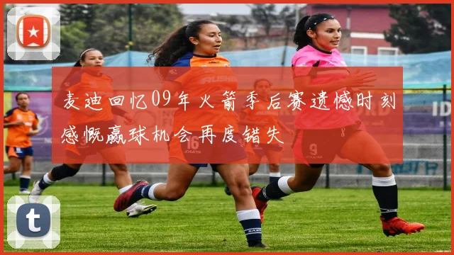 麦迪回忆09年火箭季后赛遗憾时刻感慨赢球机会再度错失
