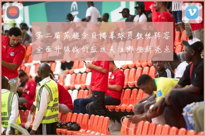 第二届苏超今日揭幕球员教练阵容全面升级我们应该关注哪些新亮点