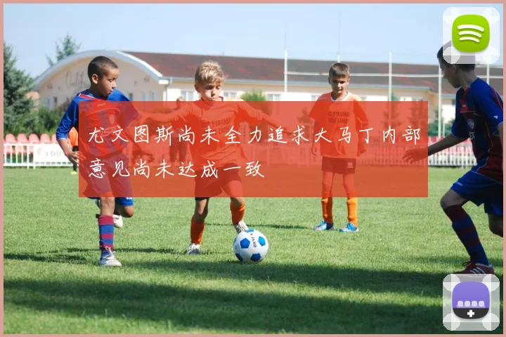 尤文图斯尚未全力追求大马丁内部意见尚未达成一致
