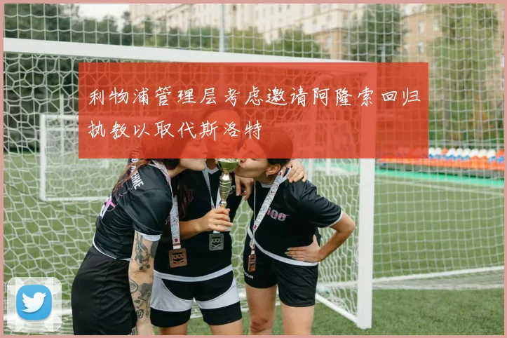 利物浦管理层考虑邀请阿隆索回归执教以取代斯洛特