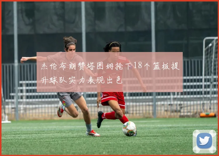 杰伦布朗赞塔图姆抢下18个篮板提升球队实力表现出色