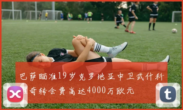 巴萨瞄准19岁克罗地亚中卫武什科维奇转会费高达4000万欧元