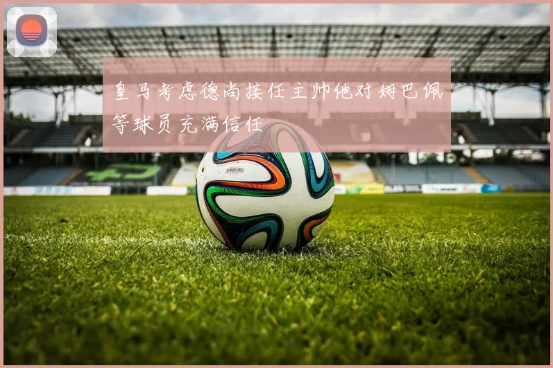 皇马考虑德尚接任主帅他对姆巴佩等球员充满信任